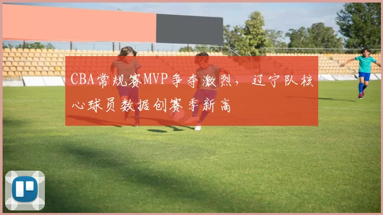 CBA常规赛MVP争夺激烈，辽宁队核心球员数据创赛季新高