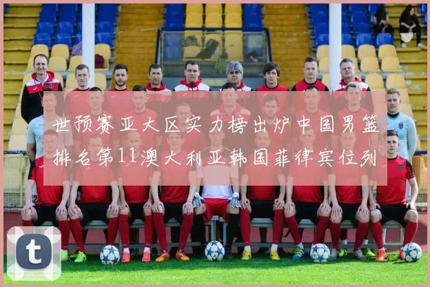 世预赛亚大区实力榜出炉中国男篮排名第11澳大利亚韩国菲律宾位列前三