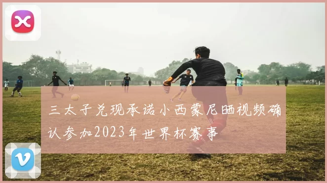 三太子兑现承诺小西蒙尼晒视频确认参加2023年世界杯赛事