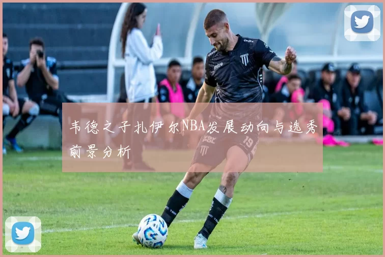 韦德之子扎伊尔NBA发展动向与选秀前景分析